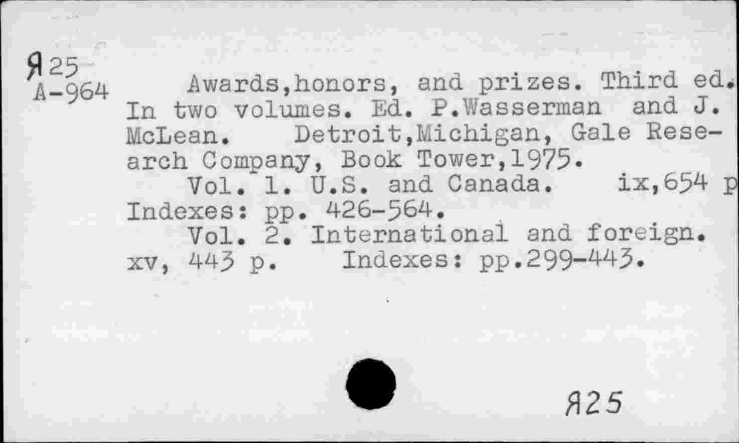 ﻿fl 25
A -964
Awards,honors, and prizes. Third ed. In two volumes. Ed. P.Wasserman and J. McLean. Detroit,Michigan, Gale Research Company, Book Tower,1975«
Vol. 1. U.S. and Canada. ix,654 p Indexes: pp. 426-564.
Vol. 2. International and foreign, xv, 445 p. Indexes: pp.299-445.
/125